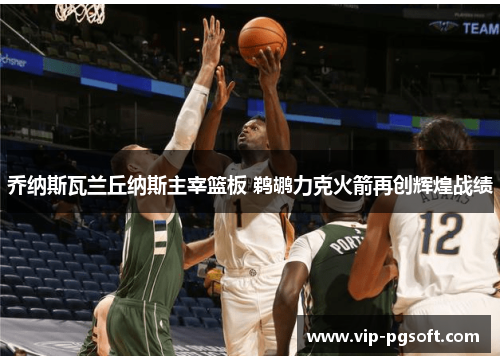 乔纳斯瓦兰丘纳斯主宰篮板 鹈鹕力克火箭再创辉煌战绩