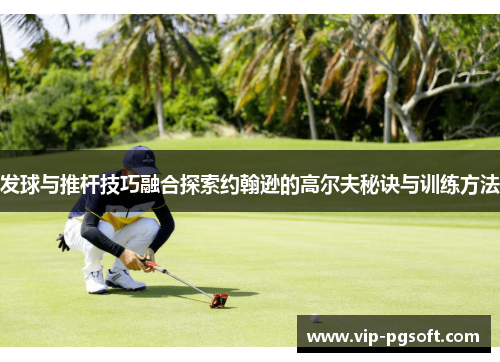 发球与推杆技巧融合探索约翰逊的高尔夫秘诀与训练方法