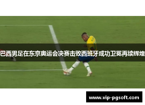 巴西男足在东京奥运会决赛击败西班牙成功卫冕再续辉煌