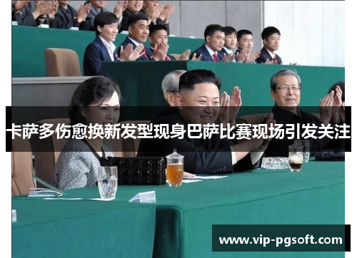 卡萨多伤愈换新发型现身巴萨比赛现场引发关注
