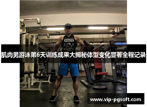 肌肉男游泳第6天训练成果大揭秘体型变化显著全程记录