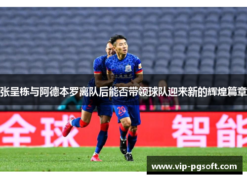 张呈栋与阿德本罗离队后能否带领球队迎来新的辉煌篇章