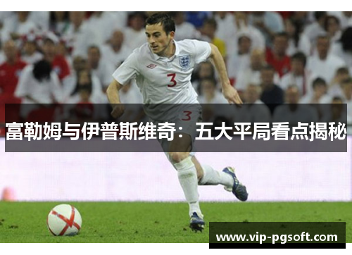 富勒姆与伊普斯维奇：五大平局看点揭秘