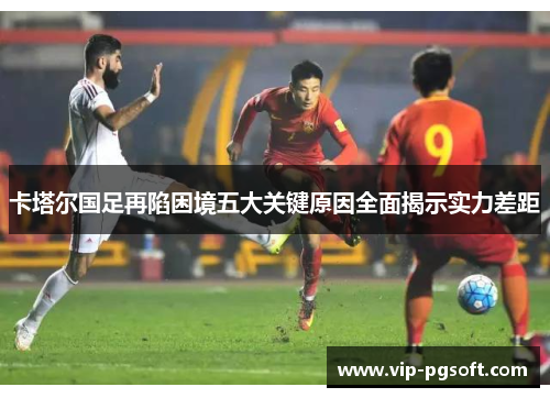 卡塔尔国足再陷困境五大关键原因全面揭示实力差距 卡塔尔国足再陷困境五大关键原因全面揭示实力差距
