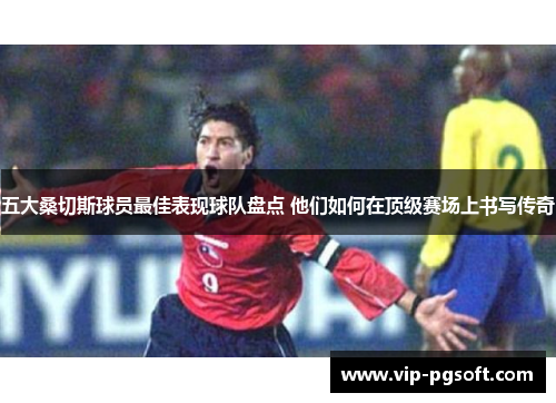 五大桑切斯球员最佳表现球队盘点 他们如何在顶级赛场上书写传奇